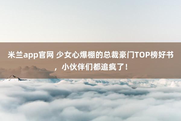 米兰app官网 少女心爆棚的总裁豪门TOP榜好书，小伙伴们都追疯了！