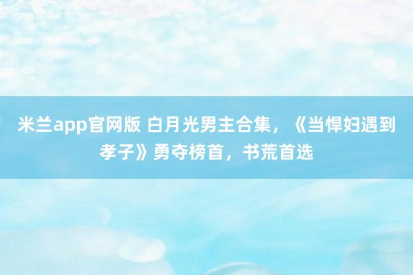 米兰app官网版 白月光男主合集，《当悍妇遇到孝子》勇夺榜首，书荒首选