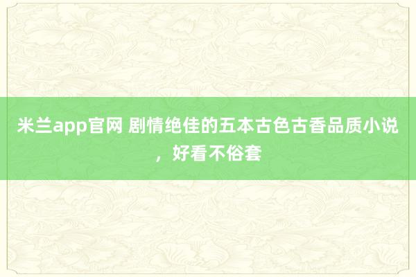 米兰app官网 剧情绝佳的五本古色古香品质小说，好看不俗套