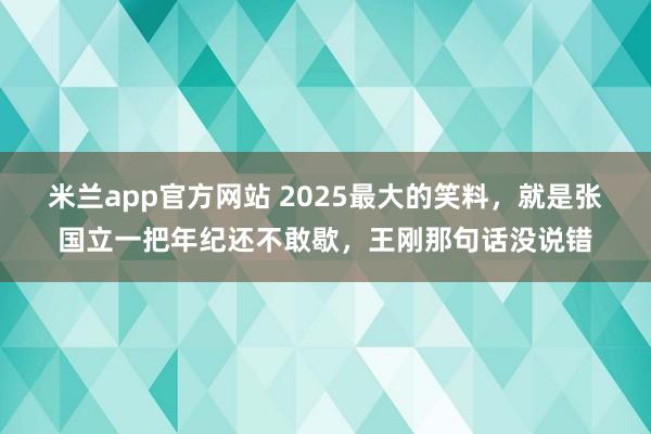 米兰app官方网站 2025最大的笑料，就是张国立一把年纪还不敢歇，王刚那句话没说错