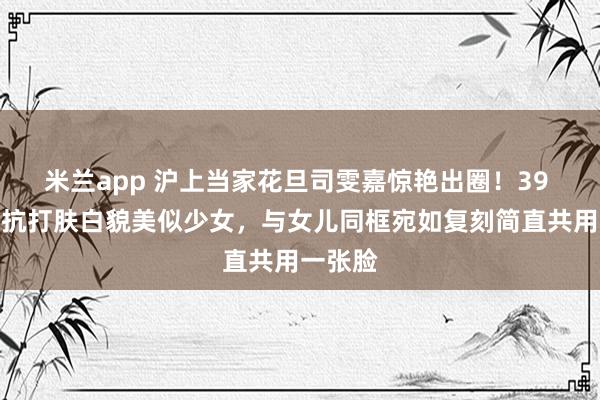 米兰app 沪上当家花旦司雯嘉惊艳出圈！39 岁颜值抗打肤白貌美似少女，与女儿同框宛如复刻简直共用一张脸