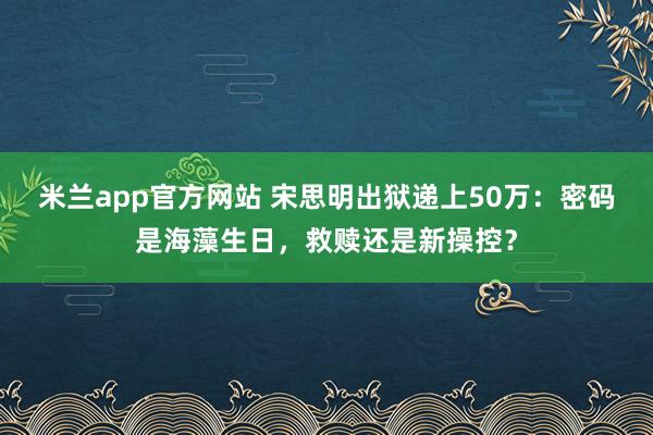 米兰app官方网站 宋思明出狱递上50万：密码是海藻生日，救赎还是新操控？