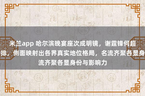 米兰app 哈尔滨晚宴座次成明镜，谢霆锋何超琼领衔第一排，侧面映射出各界真实地位格局，名流齐聚各显身份与影响力