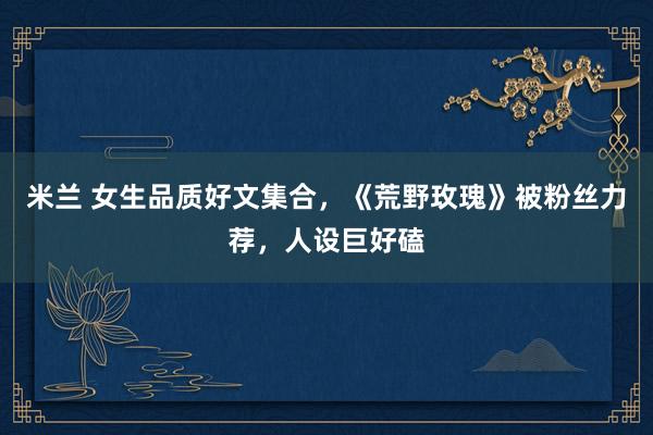 米兰 女生品质好文集合，《荒野玫瑰》被粉丝力荐，人设巨好磕
