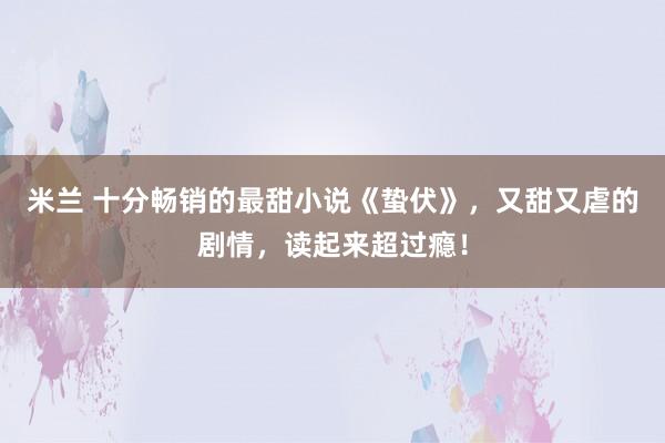 米兰 十分畅销的最甜小说《蛰伏》，又甜又虐的剧情，读起来超过瘾！