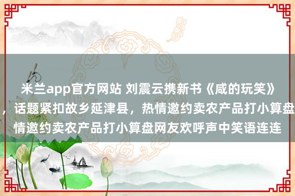 米兰app官方网站 刘震云携新书《咸的玩笑》神秘现身董宇辉直播间，话题紧扣故乡延津县，热情邀约卖农产品打小算盘网友欢呼声中笑语连连