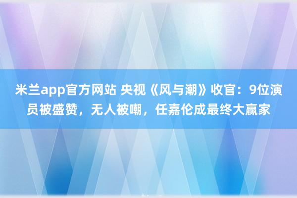 米兰app官方网站 央视《风与潮》收官：9位演员被盛赞，无人被嘲，任嘉伦成最终大赢家