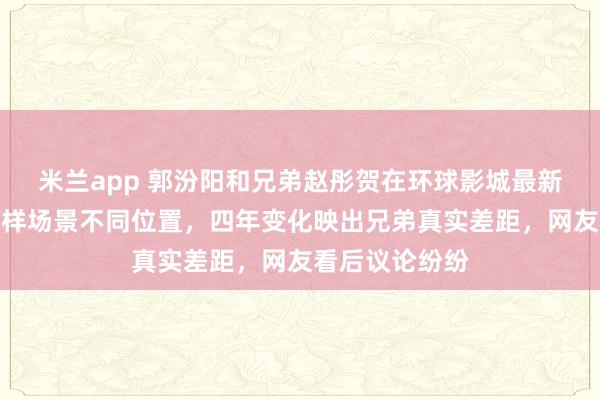 米兰app 郭汾阳和兄弟赵彤贺在环球影城最新合影被晒，同样场景不同位置，四年变化映出兄弟真实差距，网友看后议论纷纷