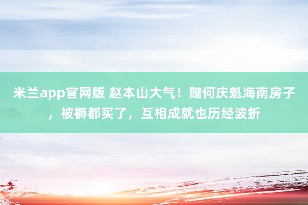米兰app官网版 赵本山大气！赠何庆魁海南房子，被褥都买了，互相成就也历经波折
