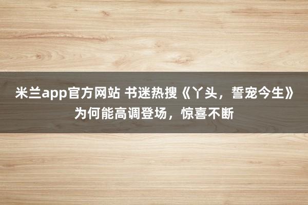米兰app官方网站 书迷热搜《丫头，誓宠今生》为何能高调登场，惊喜不断