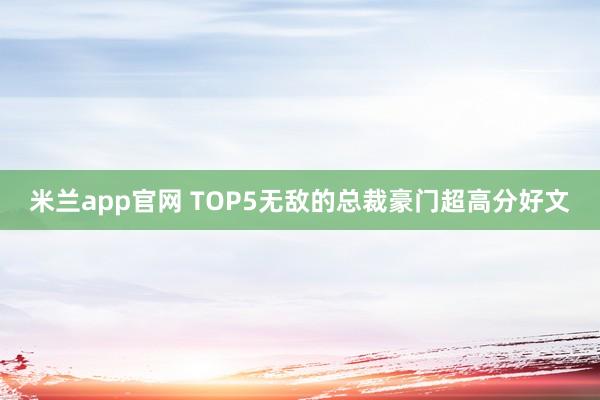 米兰app官网 TOP5无敌的总裁豪门超高分好文