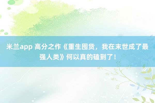 米兰app 高分之作《重生囤货，我在末世成了最强人类》何以真的磕到了！