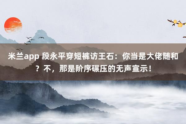 米兰app 段永平穿短裤访王石：你当是大佬随和？不，那是阶序碾压的无声宣示！