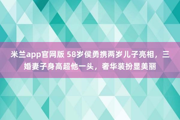 米兰app官网版 58岁侯勇携两岁儿子亮相，三婚妻子身高超他一头，奢华装扮显美丽