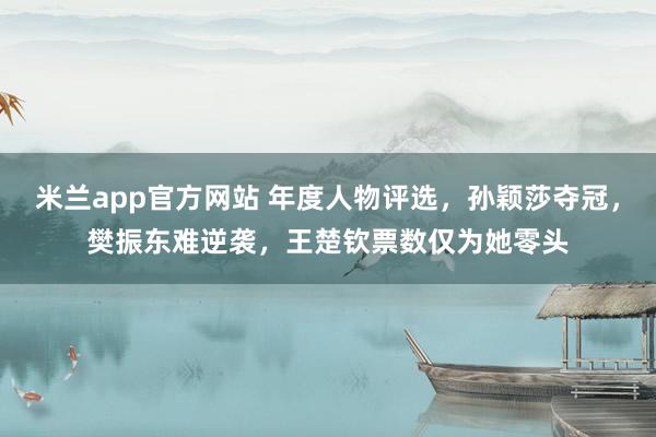 米兰app官方网站 年度人物评选，孙颖莎夺冠，樊振东难逆袭，王楚钦票数仅为她零头