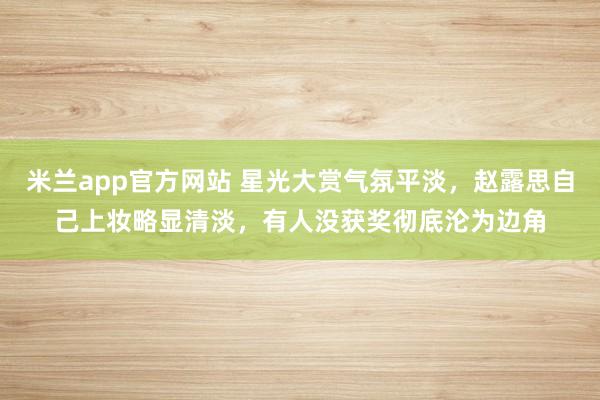 米兰app官方网站 星光大赏气氛平淡，赵露思自己上妆略显清淡，有人没获奖彻底沦为边角