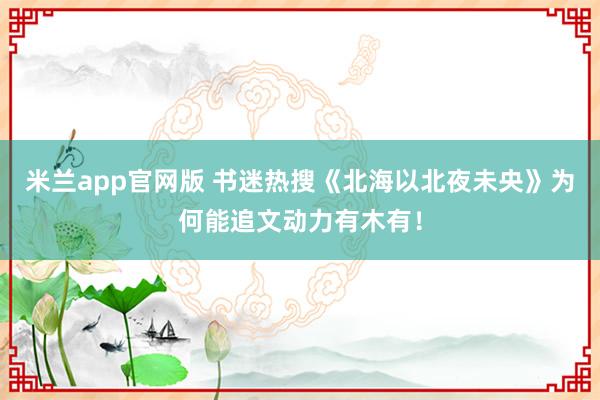 米兰app官网版 书迷热搜《北海以北夜未央》为何能追文动力有木有！
