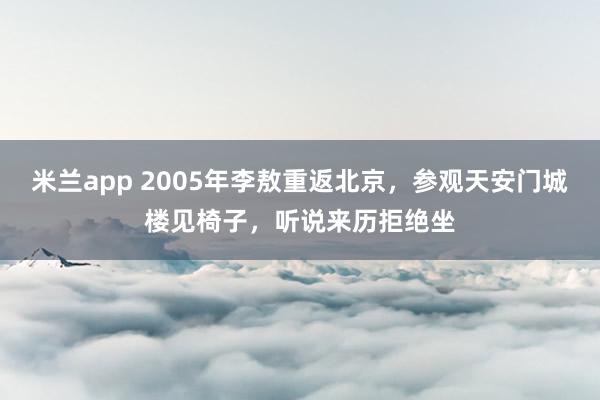 米兰app 2005年李敖重返北京，参观天安门城楼见椅子，听说来历拒绝坐
