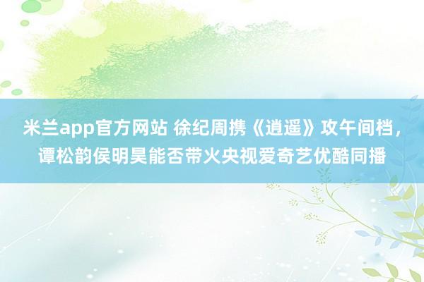 米兰app官方网站 徐纪周携《逍遥》攻午间档，谭松韵侯明昊能否带火央视爱奇艺优酷同播