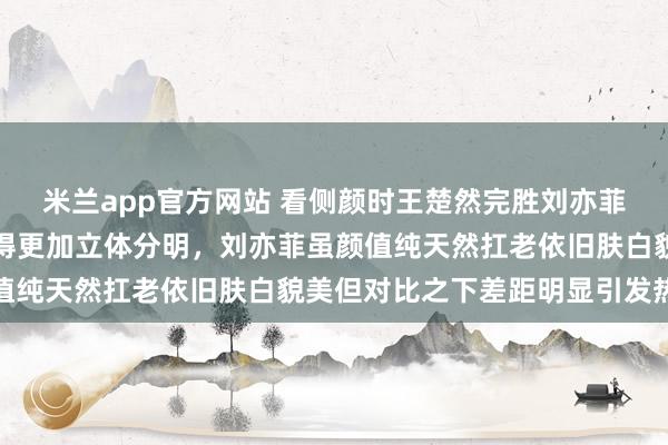 米兰app官方网站 看侧颜时王楚然完胜刘亦菲，因为她没有驼峰鼻显得更加立体分明，刘亦菲虽颜值纯天然扛老依旧肤白貌美但对比之下差距明显引发热议