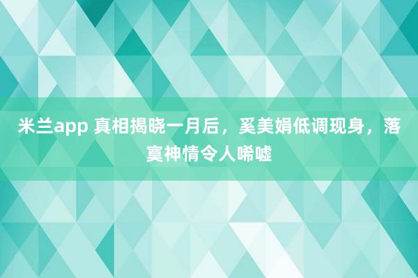 米兰app 真相揭晓一月后，奚美娟低调现身，落寞神情令人唏嘘