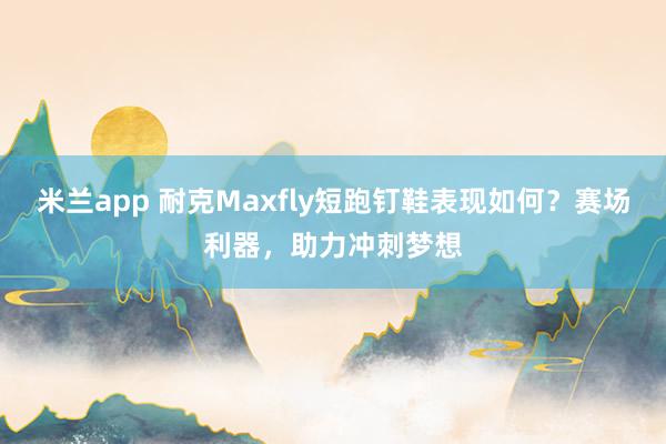 米兰app 耐克Maxfly短跑钉鞋表现如何？赛场利器，助力冲刺梦想