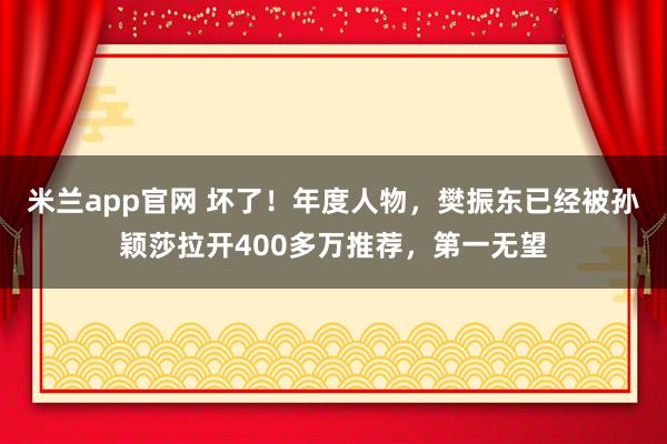 米兰app官网 坏了！年度人物，樊振东已经被孙颖莎拉开400多万推荐，第一无望