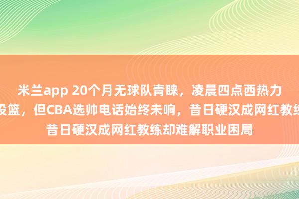 米兰app 20个月无球队青睐，凌晨四点西热力江仍在空馆苦练投篮，但CBA选帅电话始终未响，昔日硬汉成网红教练却难解职业困局