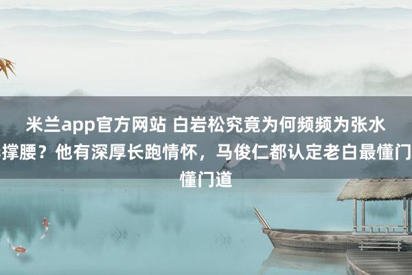 米兰app官方网站 白岩松究竟为何频频为张水华撑腰？他有深厚长跑情怀，马俊仁都认定老白最懂门道