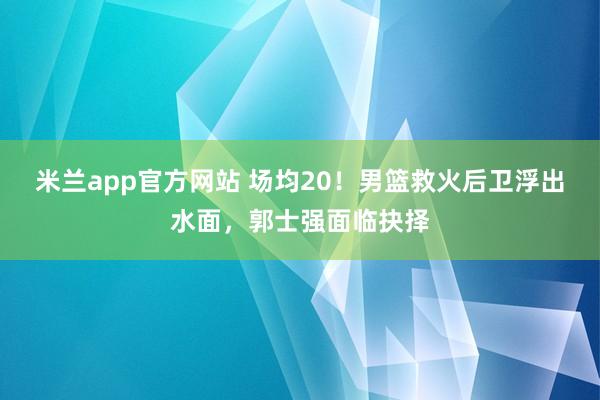 米兰app官方网站 场均20！男篮救火后卫浮出水面，郭士强面临抉择