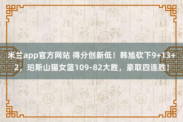 米兰app官方网站 得分创新低！韩旭砍下9+13+2，珀斯山猫女篮109-82大胜，豪取四连胜！
