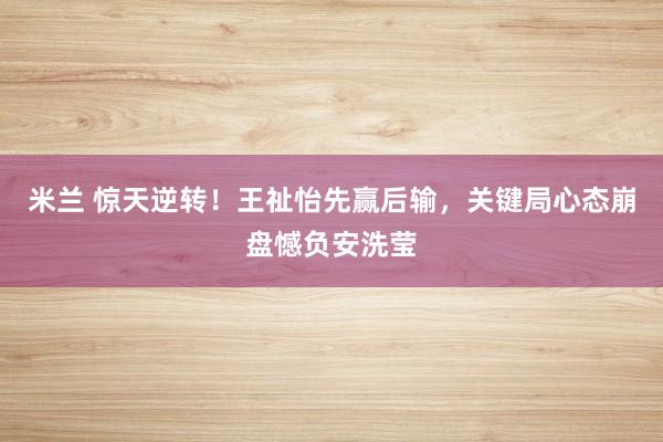 米兰 惊天逆转！王祉怡先赢后输，关键局心态崩盘憾负安洗莹