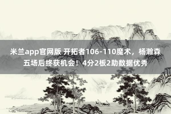 米兰app官网版 开拓者106-110魔术，杨瀚森五场后终获机会！4分2板2助数据优秀