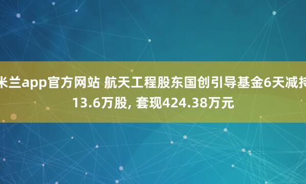 米兰app官方网站 航天工程股东国创引导基金6天减持13.6万股, 套现424.38万元