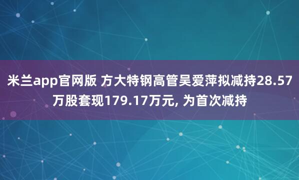 米兰app官网版 方大特钢高管吴爱萍拟减持28.57万股套现179.17万元， 为首次减持