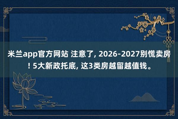 米兰app官方网站 注意了， 2026-2027别慌卖房! 5大新政托底， 这3类房越留越值钱。