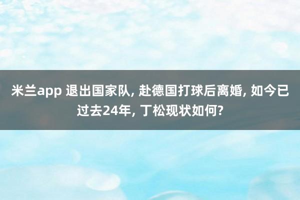 米兰app 退出国家队， 赴德国打球后离婚， 如今已过去24年， 丁松现状如何?