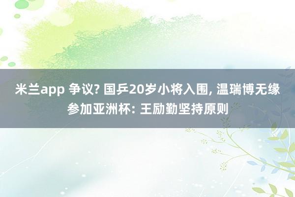 米兰app 争议? 国乒20岁小将入围， 温瑞博无缘参加亚洲杯: 王励勤坚持原则