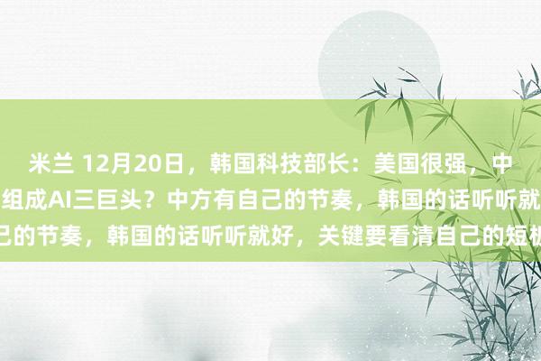米兰 12月20日，韩国科技部长：美国很强，中国也不错，有资格和韩国组成AI三巨头？中方有自己的节奏，韩国的话听听就好，关键要看清自己的短板