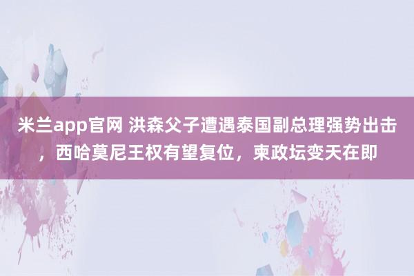 米兰app官网 洪森父子遭遇泰国副总理强势出击，西哈莫尼王权有望复位，柬政坛变天在即
