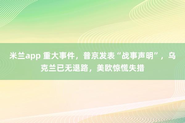 米兰app 重大事件，普京发表“战事声明”，乌克兰已无退路，美欧惊慌失措