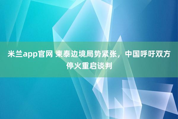 米兰app官网 柬泰边境局势紧张，中国呼吁双方停火重启谈判