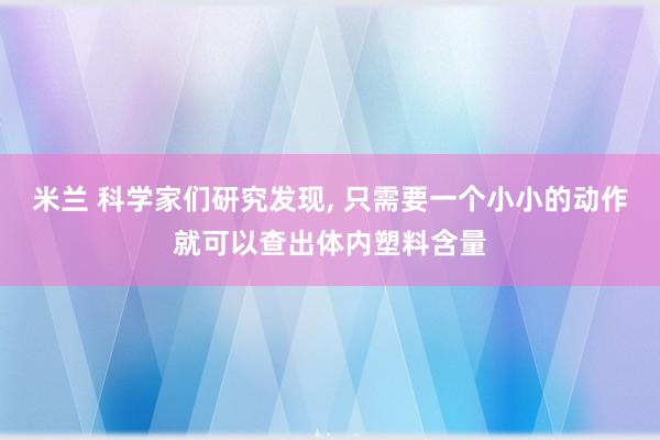 米兰 科学家们研究发现， 只需要一个小小的动作就可以查出体内塑料含量