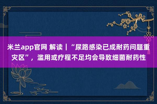 米兰app官网 解读｜“尿路感染已成耐药问题重灾区”，滥用或疗程不足均会导致细菌耐药性