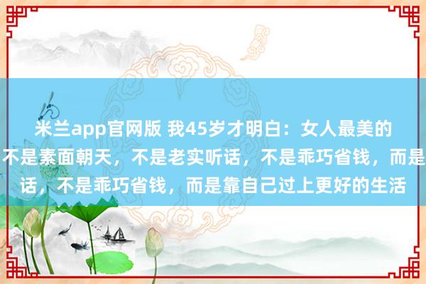 米兰app官网版 我45岁才明白：女人最美的样子，不是相夫教子，不是素面朝天，不是老实听话，不是乖巧省钱，而是靠自己过上更好的生活
