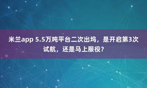 米兰app 5.5万吨平台二次出坞，是开启第3次试航，还是马上服役？
