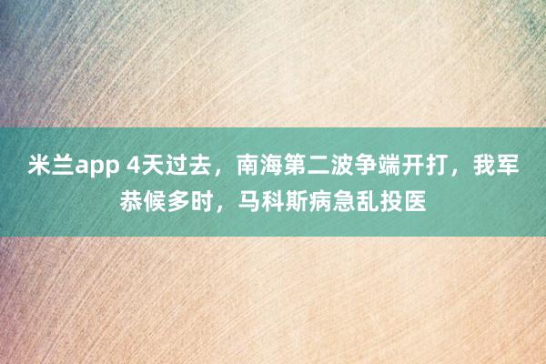 米兰app 4天过去，南海第二波争端开打，我军恭候多时，马科斯病急乱投医