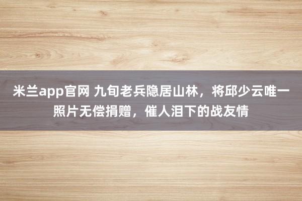 米兰app官网 九旬老兵隐居山林，将邱少云唯一照片无偿捐赠，催人泪下的战友情
