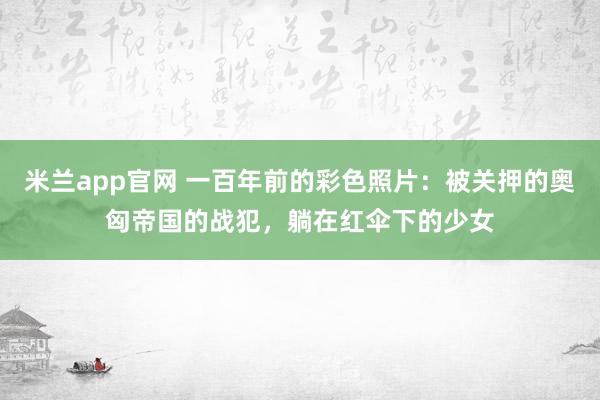 米兰app官网 一百年前的彩色照片：被关押的奥匈帝国的战犯，躺在红伞下的少女