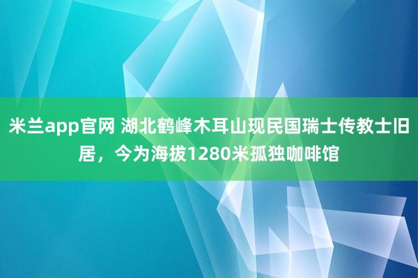 米兰app官网 湖北鹤峰木耳山现民国瑞士传教士旧居，今为海拔1280米孤独咖啡馆